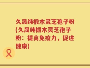 久晟纯椴木灵芝孢子粉(久晟纯椴木灵芝孢子粉：提高免疫力，促进健康)