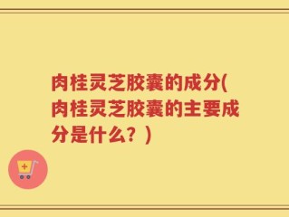 肉桂灵芝胶囊的成分(肉桂灵芝胶囊的主要成分是什么？)