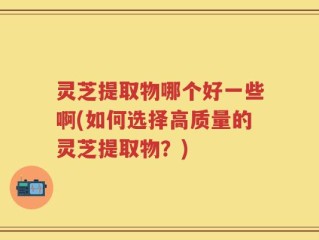 灵芝提取物哪个好一些啊(如何选择高质量的灵芝提取物？)