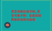 灵芝效果比孢子粉_灵芝与孢子粉：全面比较两者的功效与应用