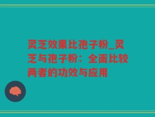 灵芝效果比孢子粉_灵芝与孢子粉：全面比较两者的功效与应用