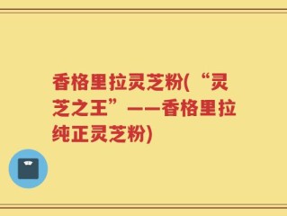 香格里拉灵芝粉(“灵芝之王”——香格里拉纯正灵芝粉)