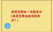 赤灵芝煮水一次放多少(赤灵芝煮水应该放多少？)