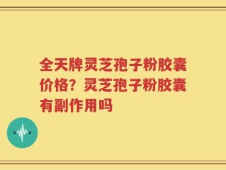 全天牌灵芝孢子粉胶囊价格？灵芝孢子粉胶囊有副作用吗