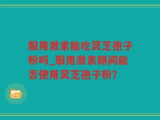 服用激素能吃灵芝孢子粉吗_服用激素期间能否使用灵芝孢子粉？
