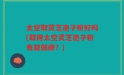 太空取灵芝孢子粉好吗(取得太空灵芝孢子粉有益健康？)