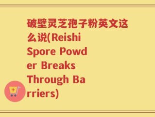 破壁灵芝孢子粉英文这么说(Reishi Spore Powder Breaks Through Barriers)