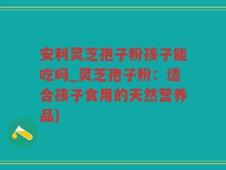 安利灵芝孢子粉孩子能吃吗_灵芝孢子粉：适合孩子食用的天然营养品)
