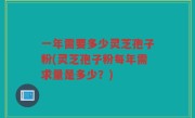 一年需要多少灵芝孢子粉(灵芝孢子粉每年需求量是多少？)