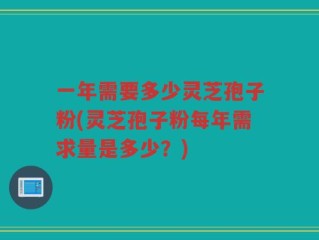 一年需要多少灵芝孢子粉(灵芝孢子粉每年需求量是多少？)
