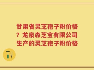 甘肃省灵芝孢子粉价格？龙泉森芝宝有限公司生产的灵芝孢子粉价格