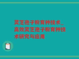 灵芝孢子粉育种技术_高效灵芝孢子粉育种技术研究与应用