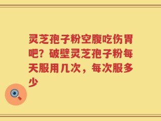 灵芝孢子粉空腹吃伤胃吧？破壁灵芝孢子粉每天服用几次，每次服多少