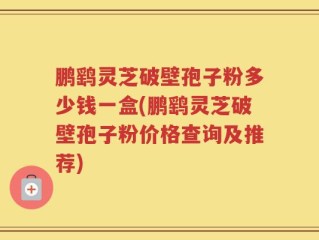 鹏鹞灵芝破壁孢子粉多少钱一盒(鹏鹞灵芝破壁孢子粉价格查询及推荐)