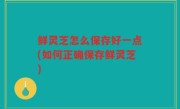 鲜灵芝怎么保存好一点(如何正确保存鲜灵芝)