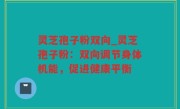灵芝孢子粉双向_灵芝孢子粉：双向调节身体机能，促进健康平衡