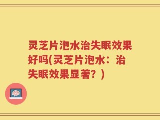 灵芝片泡水治失眠效果好吗(灵芝片泡水：治失眠效果显著？)