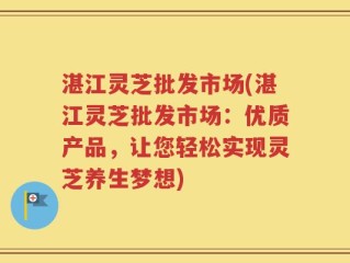 湛江灵芝批发市场(湛江灵芝批发市场：优质产品，让您轻松实现灵芝养生梦想)