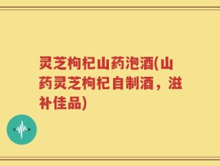 灵芝枸杞山药泡酒(山药灵芝枸杞自制酒，滋补佳品)