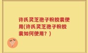许氏灵芝孢子粉胶囊使用(许氏灵芝孢子粉胶囊如何使用？)