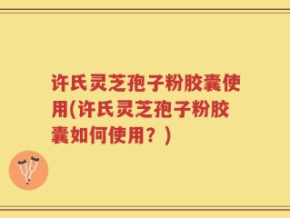 许氏灵芝孢子粉胶囊使用(许氏灵芝孢子粉胶囊如何使用？)