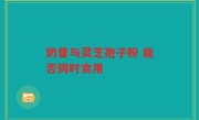 奶昔与灵芝孢子粉 能否同时食用