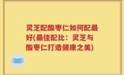 灵芝配酸枣仁如何配最好(最佳配比：灵芝与酸枣仁打造健康之美)