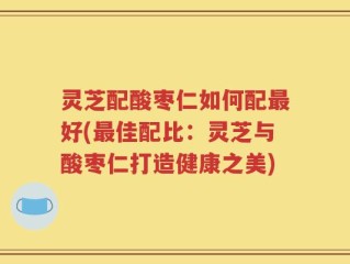 灵芝配酸枣仁如何配最好(最佳配比：灵芝与酸枣仁打造健康之美)