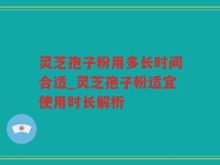 灵芝孢子粉用多长时间合适_灵芝孢子粉适宜使用时长解析
