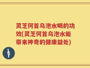 灵芝何首乌泡水喝的功效(灵芝何首乌泡水能带来神奇的健康益处)