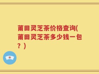 莆田灵芝茶价格查询(莆田灵芝茶多少钱一包？)