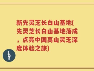 新先灵芝长白山基地(先灵芝长白山基地落成，点亮中国高山灵芝深度体验之旅)