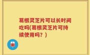 葛根灵芝片可以长时间吃吗(葛根灵芝片可持续使用吗？)