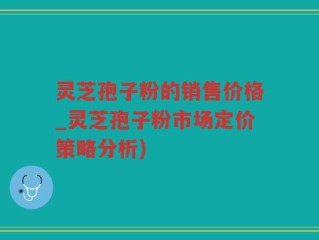 灵芝孢子粉的销售价格_灵芝孢子粉市场定价策略分析)