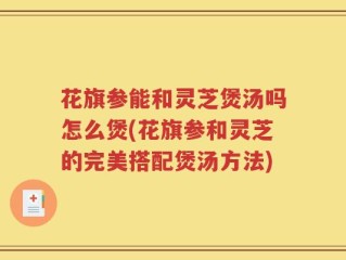 花旗参能和灵芝煲汤吗怎么煲(花旗参和灵芝的完美搭配煲汤方法)