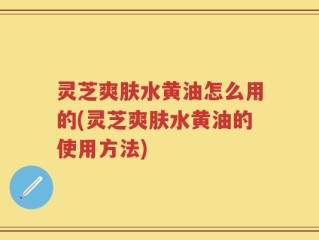 灵芝爽肤水黄油怎么用的(灵芝爽肤水黄油的使用方法)