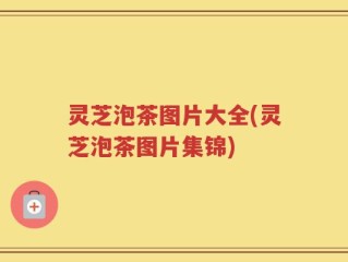 灵芝泡茶图片大全(灵芝泡茶图片集锦)