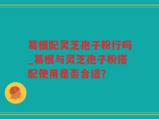 葛根配灵芝孢子粉行吗_葛根与灵芝孢子粉搭配使用是否合适？