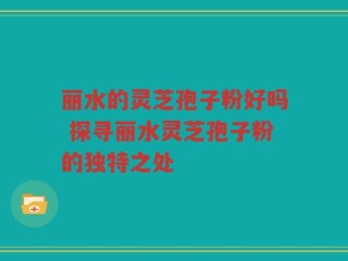 丽水的灵芝孢子粉好吗 探寻丽水灵芝孢子粉的独特之处