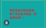 喝灵芝孢子粉的感受(喝了灵芝孢子粉后，我感觉如何？)
