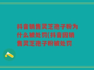 抖音销售灵芝孢子粉为什么被处罚(抖音因销售灵芝孢子粉被处罚