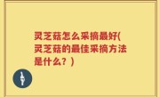 灵芝菇怎么采摘最好(灵芝菇的最佳采摘方法是什么？)