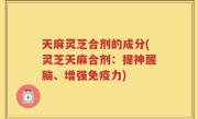天麻灵芝合剂的成分(灵芝天麻合剂：提神醒脑、增强免疫力)
