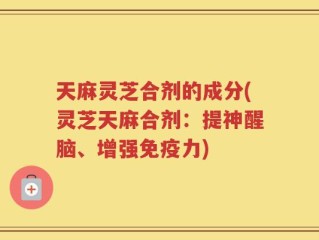 天麻灵芝合剂的成分(灵芝天麻合剂：提神醒脑、增强免疫力)