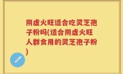 阴虚火旺适合吃灵芝孢子粉吗(适合阴虚火旺人群食用的灵芝孢子粉)