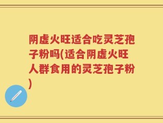 阴虚火旺适合吃灵芝孢子粉吗(适合阴虚火旺人群食用的灵芝孢子粉)