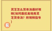 灵芝怎么煲骨汤最好视频(如何最优美地用灵芝煲骨汤？附视频指导)