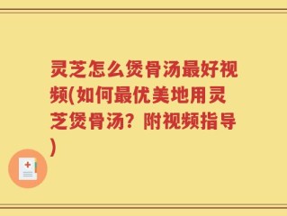 灵芝怎么煲骨汤最好视频(如何最优美地用灵芝煲骨汤？附视频指导)
