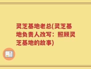 灵芝基地老总(灵芝基地负责人改写：照顾灵芝基地的故事)