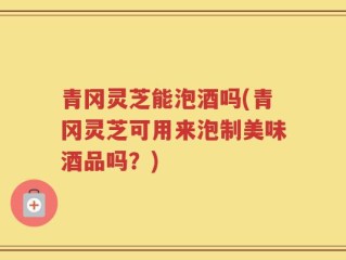 青冈灵芝能泡酒吗(青冈灵芝可用来泡制美味酒品吗？)